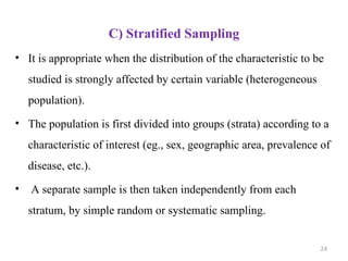C) Stratified Sampling
• It is appropriate when the distribution of the characteristic to be
studied is strongly affected by certain variable (heterogeneous
population).
• The population is first divided into groups (strata) according to a
characteristic of interest (eg., sex, geographic area, prevalence of
disease, etc.).
• A separate sample is then taken independently from each
stratum, by simple random or systematic sampling.
24
 