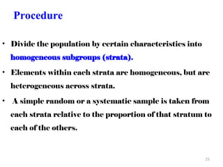 Procedure
• Divide the population by certain characteristics into
homogeneous subgroups (strata).
• Elements within each strata are homogeneous, but are
heterogeneous across strata.
• A simple random or a systematic sample is taken from
each strata relative to the proportion of that stratum to
each of the others.
25
 