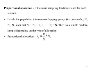 Proportional allocation - if the same sampling fraction is used for each
stratum.
• Divide the population into non-overlapping groups (i.e., strata) N1, N2,
N3, Ni, such that N1 + N2 + N3 + ... + Ni = N. Then do a simple random
sample depending on the type of allocation
• Proportional allocation: i
i N
N
n
n *

26
 