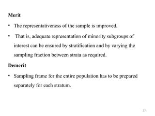 Merit
• The representativeness of the sample is improved.
• That is, adequate representation of minority subgroups of
interest can be ensured by stratification and by varying the
sampling fraction between strata as required.
Demerit
• Sampling frame for the entire population has to be prepared
separately for each stratum.
27
 