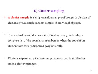 D) Cluster sampling
• A cluster sample is a simple random sample of groups or clusters of
elements (vs. a simple random sample of individual objects).
• This method is useful when it is difficult or costly to develop a
complete list of the population members or when the population
elements are widely dispersed geographically.
• Cluster sampling may increase sampling error due to similarities
among cluster members.
29
 