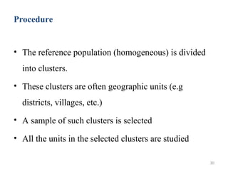 Procedure
• The reference population (homogeneous) is divided
into clusters.
• These clusters are often geographic units (e.g
districts, villages, etc.)
• A sample of such clusters is selected
• All the units in the selected clusters are studied
30
 