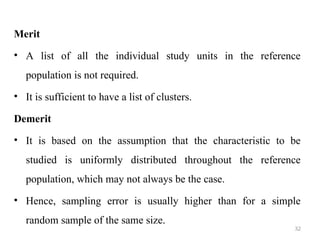 Merit
• A list of all the individual study units in the reference
population is not required.
• It is sufficient to have a list of clusters.
Demerit
• It is based on the assumption that the characteristic to be
studied is uniformly distributed throughout the reference
population, which may not always be the case.
• Hence, sampling error is usually higher than for a simple
random sample of the same size.
32
 