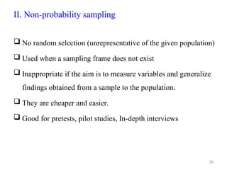 II. Non-probability sampling
 No random selection (unrepresentative of the given population)
 Used when a sampling frame does not exist
 Inappropriate if the aim is to measure variables and generalize
findings obtained from a sample to the population.
 They are cheaper and easier.
 Good for pretests, pilot studies, In-depth interviews
36
 