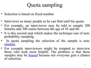 Quota sampling
• Selection is based on fixed number
• Interviews as many people as he can find until his quota.
• For example, an interviewer may be told to sample 200
females and 300 males between the age of 45 and 60.
• It is this second step which makes the technique one of non-
probability sampling.
• In quota sampling the selection of the sample is non-
random.
• For example interviewers might be tempted to interview
those who look most helpful. The problem is that these
samples may be biased because not everyone gets a chance
of selection.
37
 