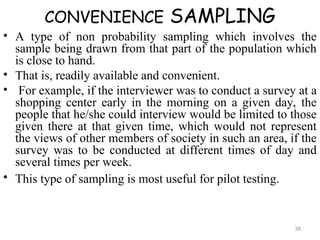 CONVENIENCE SAMPLING
• A type of non probability sampling which involves the
sample being drawn from that part of the population which
is close to hand.
• That is, readily available and convenient.
• For example, if the interviewer was to conduct a survey at a
shopping center early in the morning on a given day, the
people that he/she could interview would be limited to those
given there at that given time, which would not represent
the views of other members of society in such an area, if the
survey was to be conducted at different times of day and
several times per week.
• This type of sampling is most useful for pilot testing.
38
 