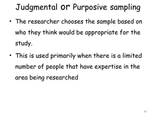 Judgmental or Purposive sampling
• The researcher chooses the sample based on
who they think would be appropriate for the
study.
• This is used primarily when there is a limited
number of people that have expertise in the
area being researched
40
 