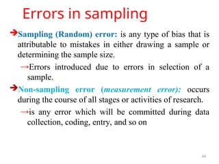 Errors in sampling
Sampling (Random) error: is any type of bias that is
attributable to mistakes in either drawing a sample or
determining the sample size.
→Errors introduced due to errors in selection of a
sample.
Non-sampling error (measurement error): occurs
during the course of all stages or activities of research.
→is any error which will be committed during data
collection, coding, entry, and so on
44
 