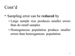 Cont’d
• Sampling error can be reduced by
–Large sample size produces smaller errors
than do small samples
–Homogeneous population produce smaller
errors than heterogamous population
46
 