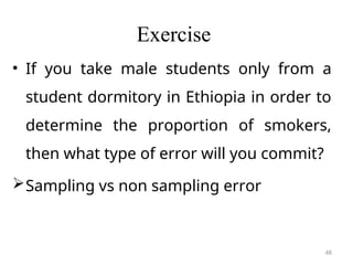 Exercise
• If you take male students only from a
student dormitory in Ethiopia in order to
determine the proportion of smokers,
then what type of error will you commit?
Sampling vs non sampling error
48
 