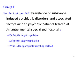 Group 1
For the topic entitled “Prevalence of substance
induced psychiatric disorders and associated
factors among psychotic patients treated at
Amanuel mental specialized hospital”:
– Define the target population
– Define the study population
– What is the appropriate sampling method
49
 