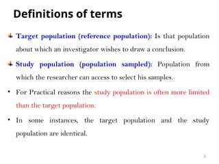 Definitions of terms
Target population (reference population): Is that population
about which an investigator wishes to draw a conclusion.
Study population (population sampled): Population from
which the researcher can access to select his samples.
• For Practical reasons the study population is often more limited
than the target population.
• In some instances, the target population and the study
population are identical.
5
 