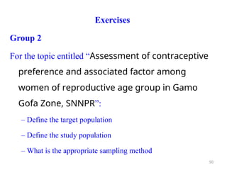 Exercises
Group 2
For the topic entitled “Assessment of contraceptive
preference and associated factor among
women of reproductive age group in Gamo
Gofa Zone, SNNPR”:
– Define the target population
– Define the study population
– What is the appropriate sampling method
50
 