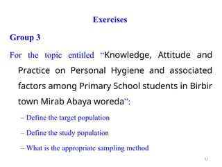 Exercises
Group 3
For the topic entitled “Knowledge, Attitude and
Practice on Personal Hygiene and associated
factors among Primary School students in Birbir
town Mirab Abaya woreda”:
– Define the target population
– Define the study population
– What is the appropriate sampling method
51
 