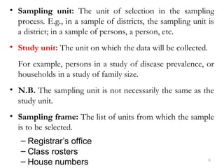 • Sampling unit: The unit of selection in the sampling
process. E.g., in a sample of districts, the sampling unit is
a district; in a sample of persons, a person, etc.
• Study unit: The unit on which the data will be collected.
For example, persons in a study of disease prevalence, or
households in a study of family size.
• N.B. The sampling unit is not necessarily the same as the
study unit.
• Sampling frame: The list of units from which the sample
is to be selected.
– Registrar’s office
– Class rosters
– House numbers 6
 