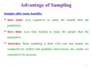 Advantage of Sampling
Samples offer many benefits:
 Save costs: Less expensive to study the sample than the
population.
 Save time: Less time needed to study the sample than the
population
 Accuracy: Since sampling is done with care and studies are
conducted by skilled and qualified interviewers, the results are
expected to be accurate.
7
 