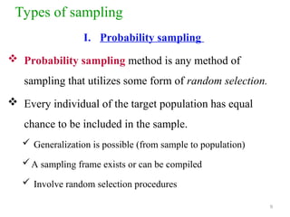 Types of sampling
I. Probability sampling
 Probability sampling method is any method of
sampling that utilizes some form of random selection.
 Every individual of the target population has equal
chance to be included in the sample.
 Generalization is possible (from sample to population)
A sampling frame exists or can be compiled
 Involve random selection procedures
9
 