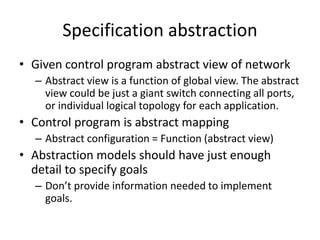 Specification abstraction
• Given control program abstract view of network
– Abstract view is a function of global view. The abstract
view could be just a giant switch connecting all ports,
or individual logical topology for each application.
• Control program is abstract mapping
– Abstract configuration = Function (abstract view)
• Abstraction models should have just enough
detail to specify goals
– Don’t provide information needed to implement
goals.
 