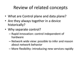 Review of related concepts
• What are Control plane and data plane?
• Are they always together in a device
historically?
• Why separate control?
– Rapid innovation: control independent of
hardware
– Network wide view: possible to infer and reason
about network behavior
– More flexibility: introducing new services rapidly
 