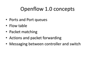 Openflow 1.0 concepts
• Ports and Port queues
• Flow table
• Packet matching
• Actions and packet forwarding
• Messaging between controller and switch
 