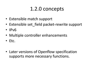 1.2.0 concepts
• Extensible match support
• Extensible set_field packet-rewrite support
• IPv6
• Multiple controller enhancements
• Etc.
• Later versions of Openflow specification
supports more necessary functions.
 