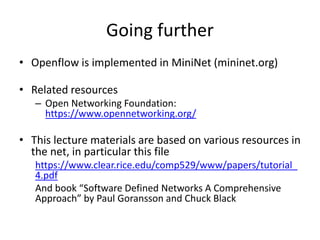 Going further
• Openflow is implemented in MiniNet (mininet.org)
• Related resources
– Open Networking Foundation:
https://www.opennetworking.org/
• This lecture materials are based on various resources in
the net, in particular this file
https://www.clear.rice.edu/comp529/www/papers/tutorial_
4.pdf
And book “Software Defined Networks A Comprehensive
Approach” by Paul Goransson and Chuck Black
 