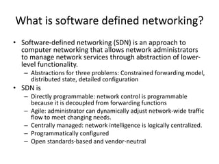 What is software defined networking?
• Software-defined networking (SDN) is an approach to
computer networking that allows network administrators
to manage network services through abstraction of lower-
level functionality.
– Abstractions for three problems: Constrained forwarding model,
distributed state, detailed configuration
• SDN is
– Directly programmable: network control is programmable
because it is decoupled from forwarding functions
– Agile: administrator can dynamically adjust network-wide traffic
flow to meet changing needs.
– Centrally managed: network intelligence is logically centralized.
– Programmatically configured
– Open standards-based and vendor-neutral
 