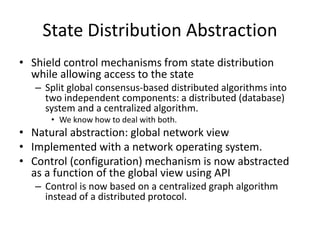 State Distribution Abstraction
• Shield control mechanisms from state distribution
while allowing access to the state
– Split global consensus-based distributed algorithms into
two independent components: a distributed (database)
system and a centralized algorithm.
• We know how to deal with both.
• Natural abstraction: global network view
• Implemented with a network operating system.
• Control (configuration) mechanism is now abstracted
as a function of the global view using API
– Control is now based on a centralized graph algorithm
instead of a distributed protocol.
 