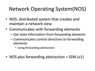 Network Operating System(NOS)
• NOS: distributed system that creates and
maintain a network view
• Communicates with forwarding elements
– Get state information from forwarding elements
– Communicates control directives to forwarding
elements
• Using forwarding abstraction
• NOS plus forwarding abstraction = SDN (v1)
 