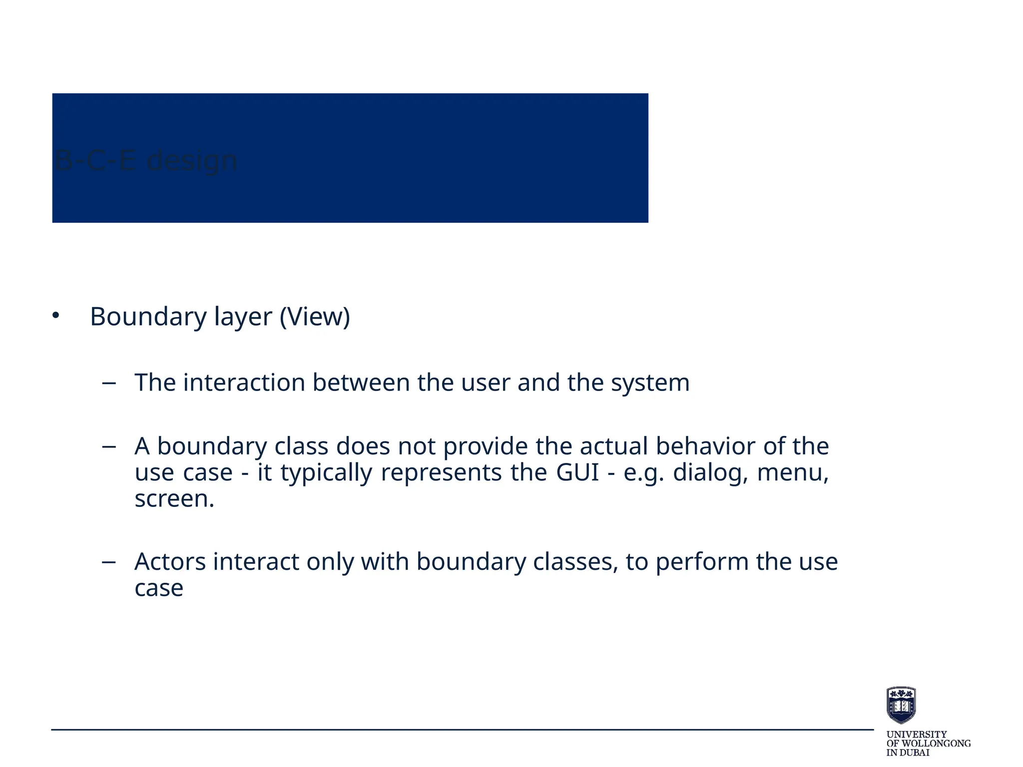 B-C-E design
• Boundary layer (View)
– The interaction between the user and the system
– A boundary class does not provide the actual behavior of the
use case - it typically represents the GUI - e.g. dialog, menu,
screen.
– Actors interact only with boundary classes, to perform the use
case
 