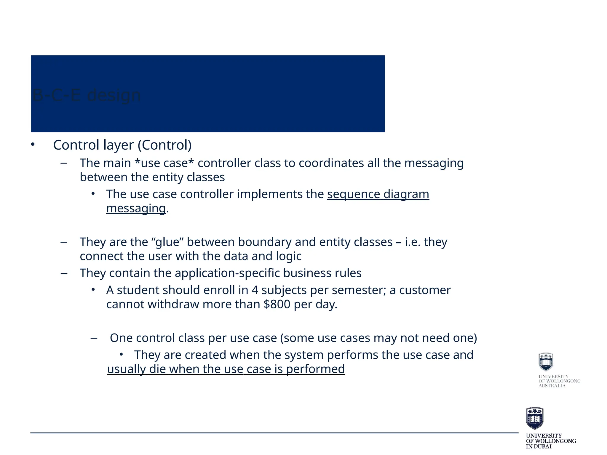 B-C-E design
• Control layer (Control)
– The main *use case* controller class to coordinates all the messaging
between the entity classes
• The use case controller implements the sequence diagram
messaging.
– They are the “glue” between boundary and entity classes – i.e. they
connect the user with the data and logic
– They contain the application-specific business rules
• A student should enroll in 4 subjects per semester; a customer
cannot withdraw more than $800 per day.
– One control class per use case (some use cases may not need one)
• They are created when the system performs the use case and
usually die when the use case is performed
 