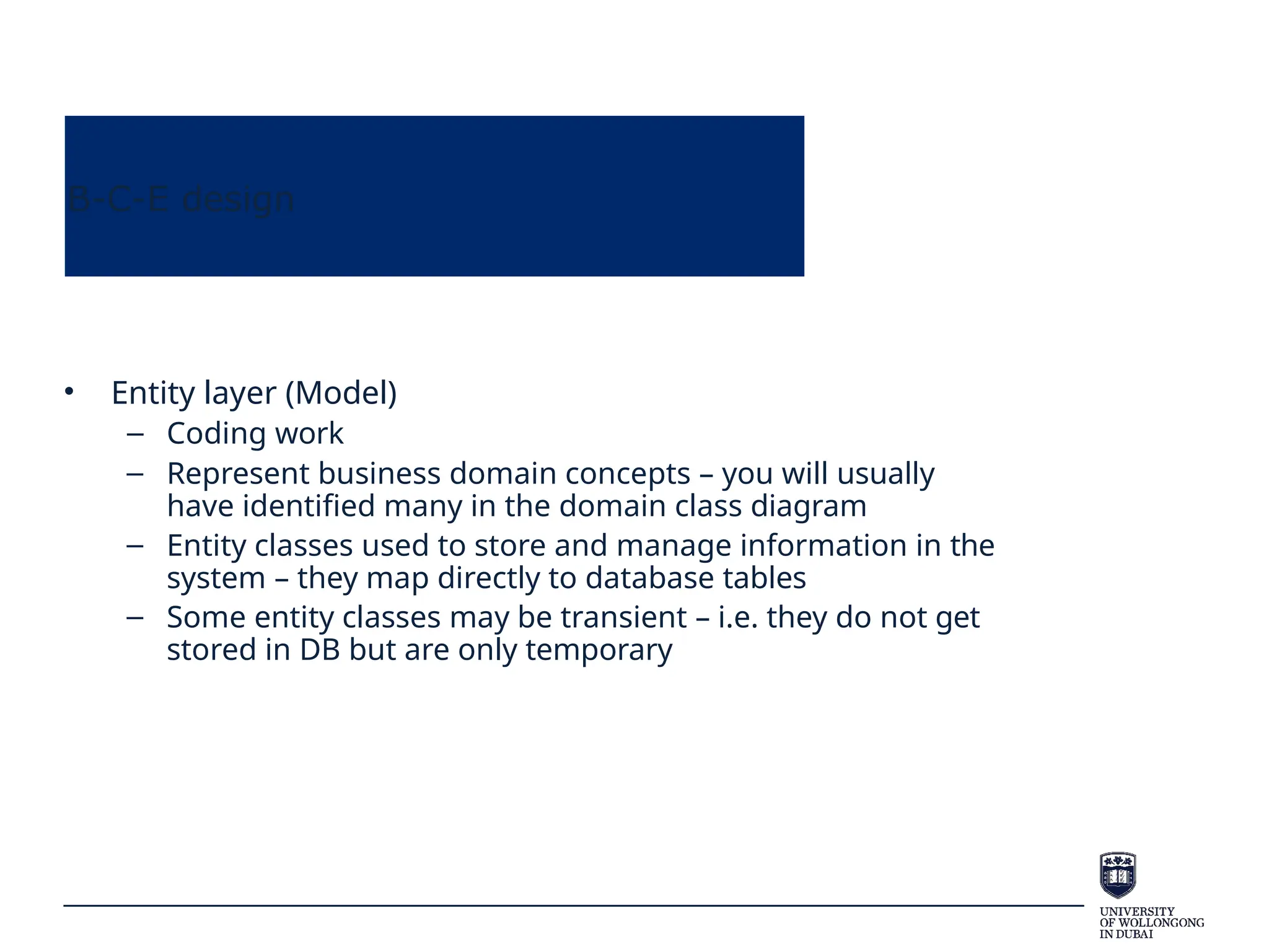 B-C-E design
• Entity layer (Model)
– Coding work
– Represent business domain concepts – you will usually
have identified many in the domain class diagram
– Entity classes used to store and manage information in the
system – they map directly to database tables
– Some entity classes may be transient – i.e. they do not get
stored in DB but are only temporary
 