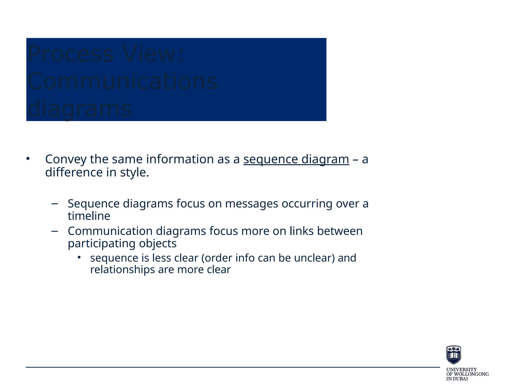 Process View:
Communications
diagrams
• Convey the same information as a sequence diagram – a
difference in style.
– Sequence diagrams focus on messages occurring over a
timeline
– Communication diagrams focus more on links between
participating objects
• sequence is less clear (order info can be unclear) and
relationships are more clear
 