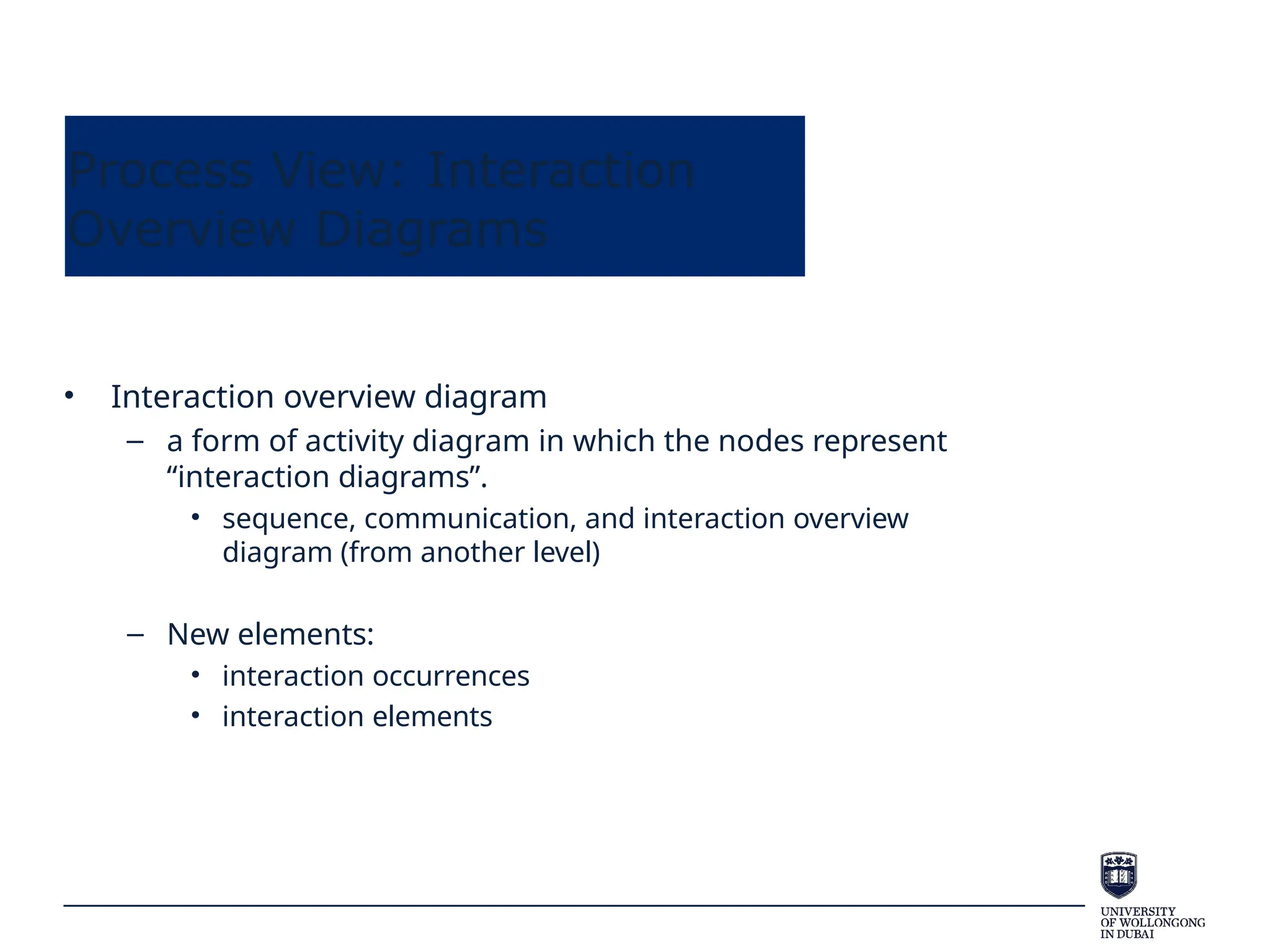 Process View: Interaction
Overview Diagrams
• Interaction overview diagram
– a form of activity diagram in which the nodes represent
“interaction diagrams”.
• sequence, communication, and interaction overview
diagram (from another level)
– New elements:
• interaction occurrences
• interaction elements
 