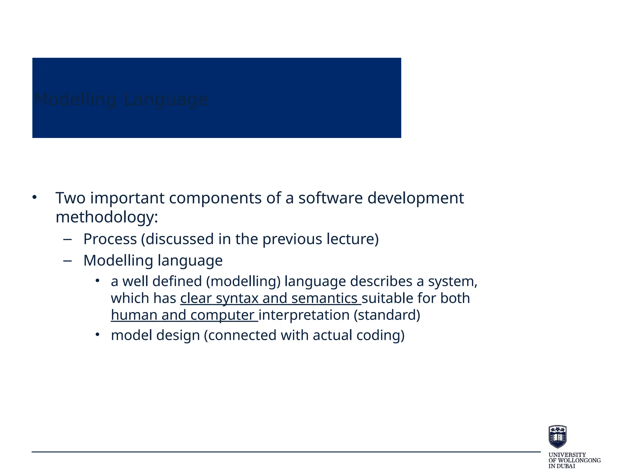 Modelling Language
• Two important components of a software development
methodology:
– Process (discussed in the previous lecture)
– Modelling language
• a well defined (modelling) language describes a system,
which has clear syntax and semantics suitable for both
human and computer interpretation (standard)
• model design (connected with actual coding)
 