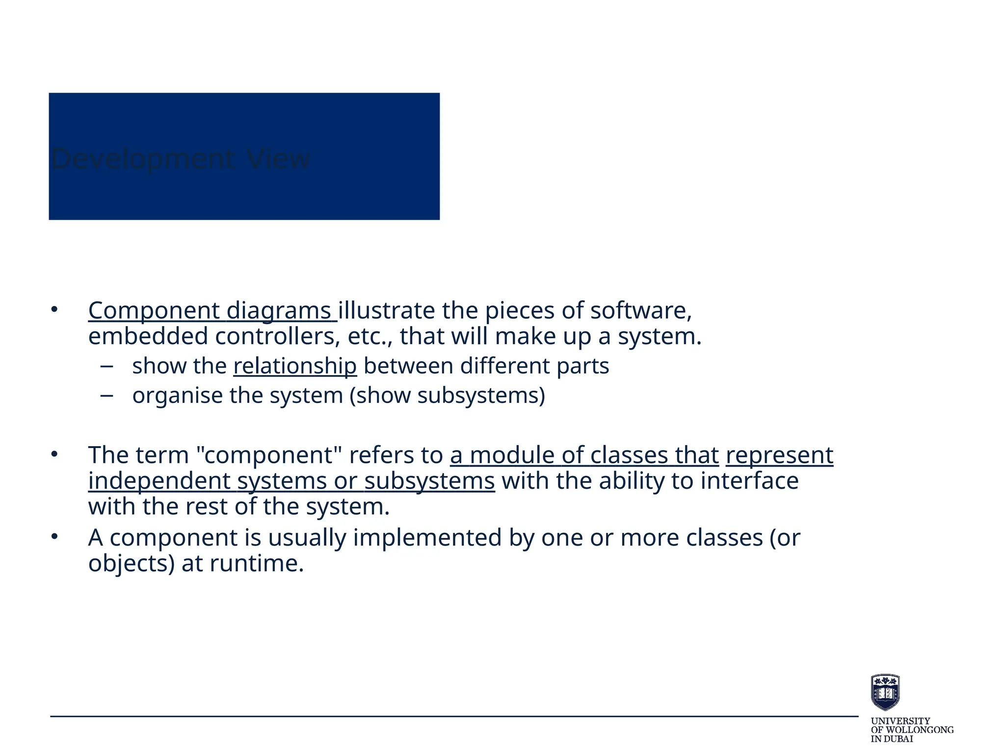 Development View
• Component diagrams illustrate the pieces of software,
embedded controllers, etc., that will make up a system.
– show the relationship between different parts
– organise the system (show subsystems)
• The term "component" refers to a module of classes that represent
independent systems or subsystems with the ability to interface
with the rest of the system.
• A component is usually implemented by one or more classes (or
objects) at runtime.
 