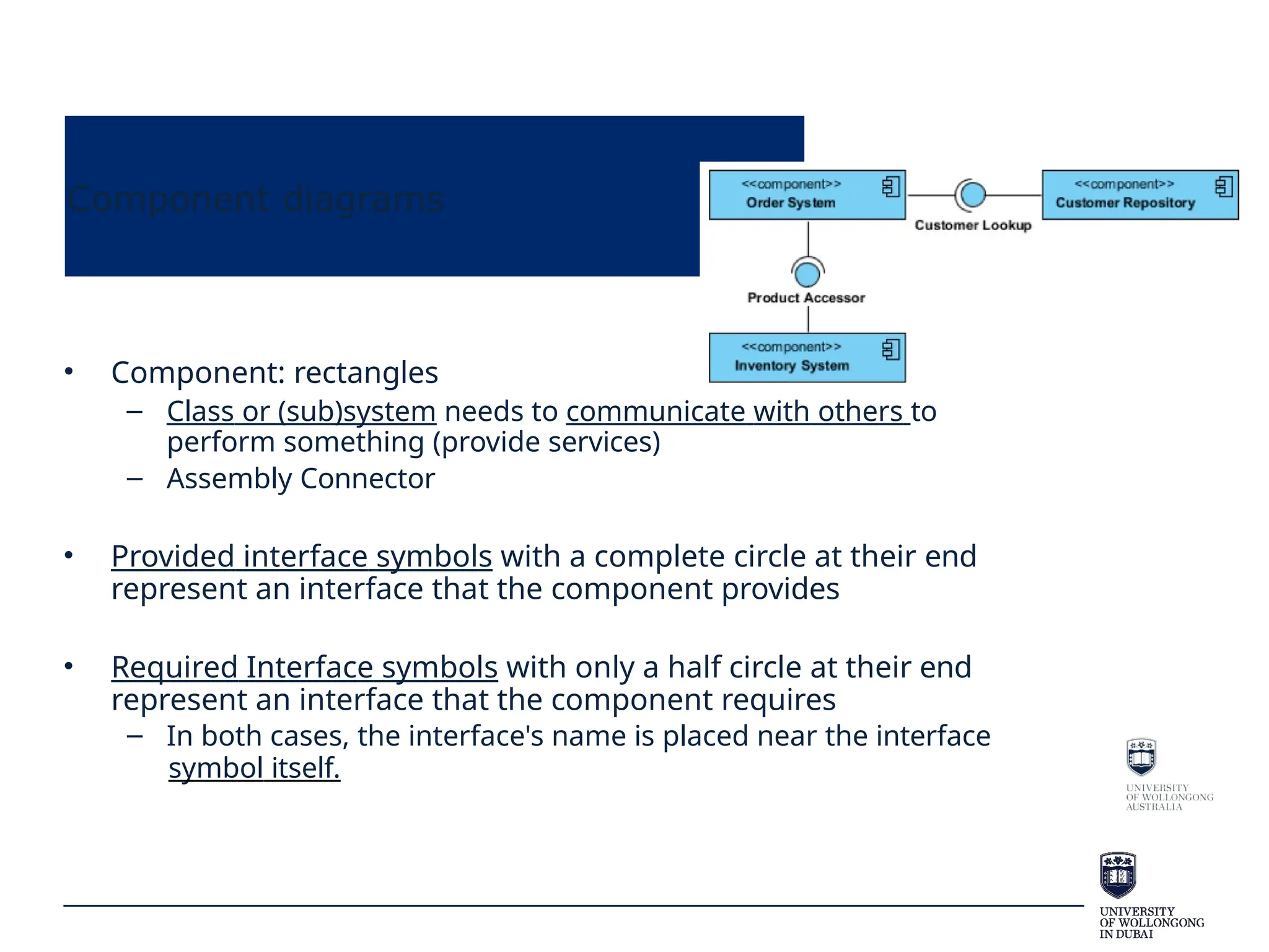 Component diagrams
• Component: rectangles
– Class or (sub)system needs to communicate with others to
perform something (provide services)
– Assembly Connector
• Provided interface symbols with a complete circle at their end
represent an interface that the component provides
• Required Interface symbols with only a half circle at their end
represent an interface that the component requires
– In both cases, the interface's name is placed near the interface
symbol itself.
 
