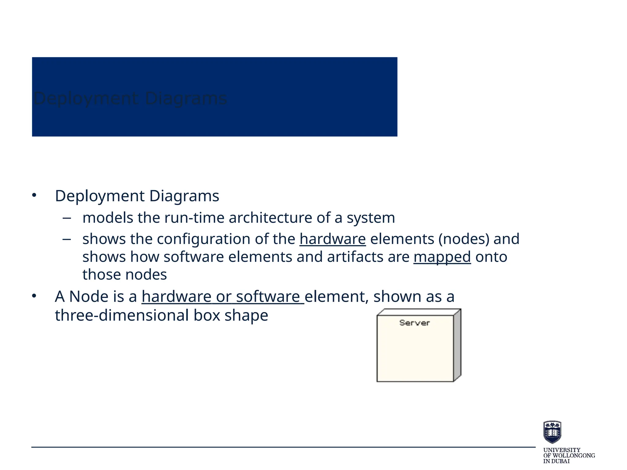 Deployment Diagrams
• Deployment Diagrams
– models the run-time architecture of a system
– shows the configuration of the hardware elements (nodes) and
shows how software elements and artifacts are mapped onto
those nodes
• A Node is a hardware or software element, shown as a
three-dimensional box shape
 