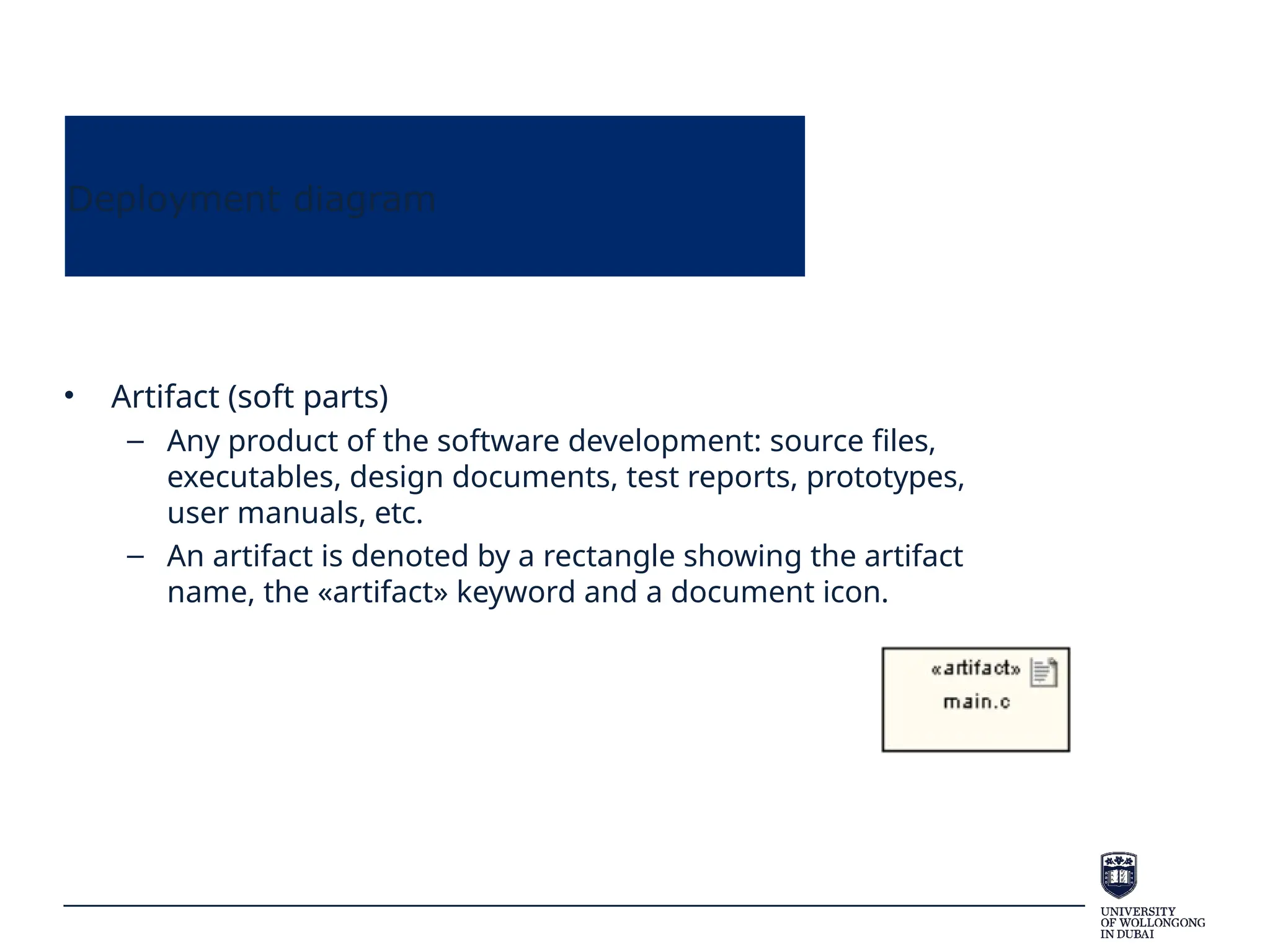 Deployment diagram
• Artifact (soft parts)
– Any product of the software development: source files,
executables, design documents, test reports, prototypes,
user manuals, etc.
– An artifact is denoted by a rectangle showing the artifact
name, the «artifact» keyword and a document icon.
 