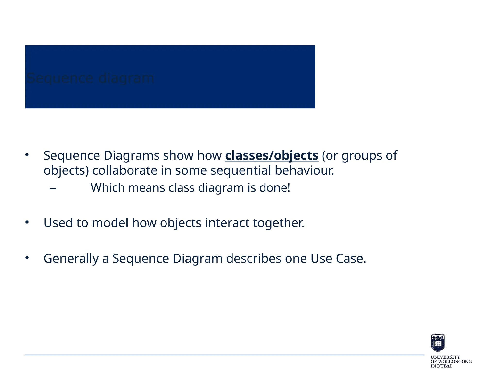 Sequence diagram
• Sequence Diagrams show how classes/objects (or groups of
objects) collaborate in some sequential behaviour.
– Which means class diagram is done!
• Used to model how objects interact together.
• Generally a Sequence Diagram describes one Use Case.
 