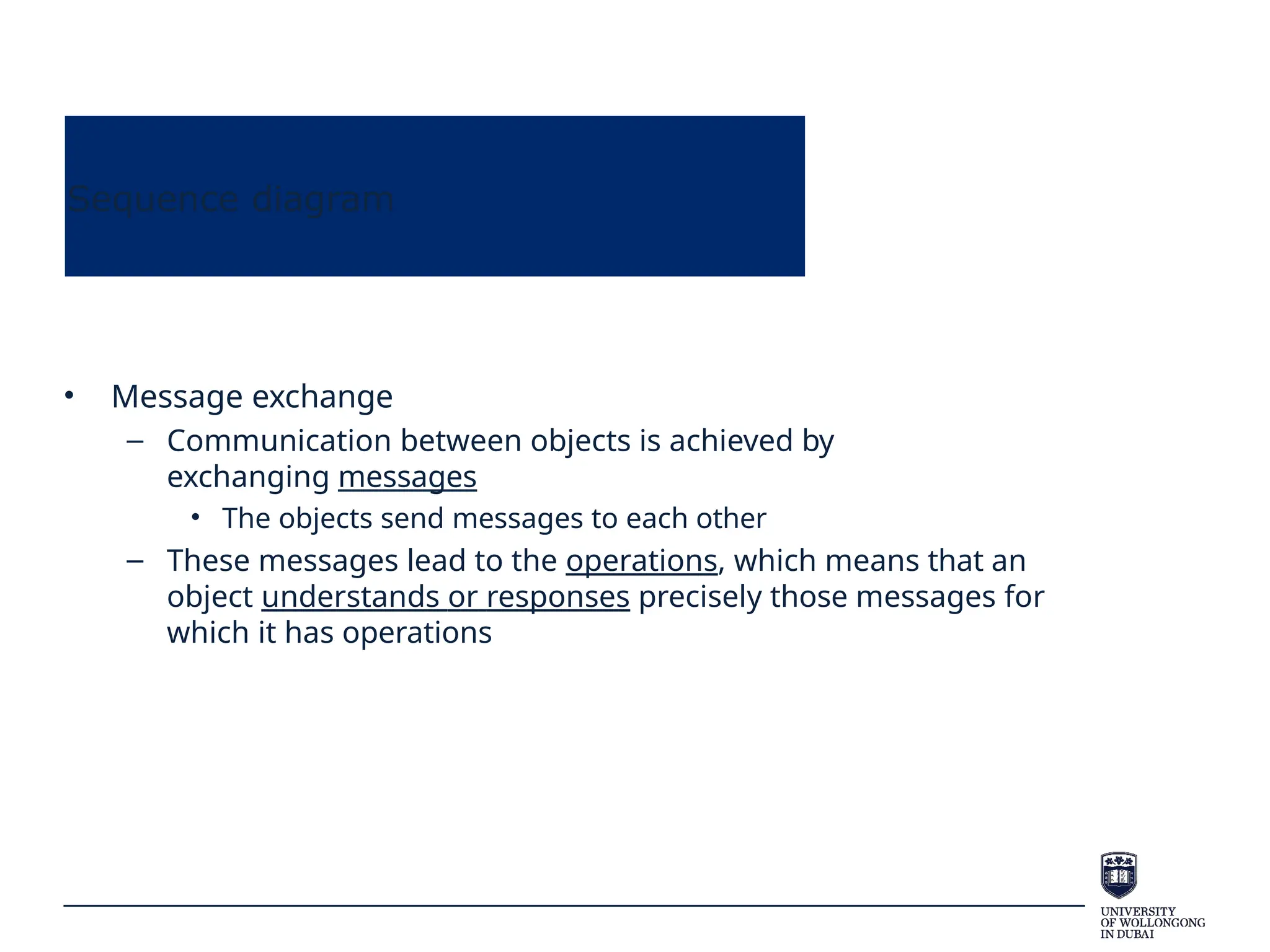 Sequence diagram
• Message exchange
– Communication between objects is achieved by
exchanging messages
• The objects send messages to each other
– These messages lead to the operations, which means that an
object understands or responses precisely those messages for
which it has operations
 