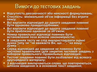 В ИМОГИ ДО ТЕСТОВИХ ЗАВДАНЬ   Відсутність двозначності або неясності формулювань ; Стислість: мінімальний об'єм інформації без втрати сенсу ; Всі варіанти відповідей до одного завдання повинні бути однаково правдоподібними;   Всі варіанти відповідей до одного завдання повинні бути приблизно однакові за об'ємом; Номер правильної відповіді повинен бути встановлений поза всякою закономірністю; В завданнях тесту не слід використовувати оцінні думки типу чи “чи вважаєте Ви, що…”, “на вашу думку.”;   Серед відповідей до завдання не повинно бути частково правильних (для закритих тестових завдань з вибором правильного /правильных відповідей; Тестові завдання повинні бути позбавлені від всякого другорядного матеріалу;   З відповідей виключаються слова, що повторюються, шляхом введення їх в основний текст завдання; Розробник: Стеценко Н.М. 