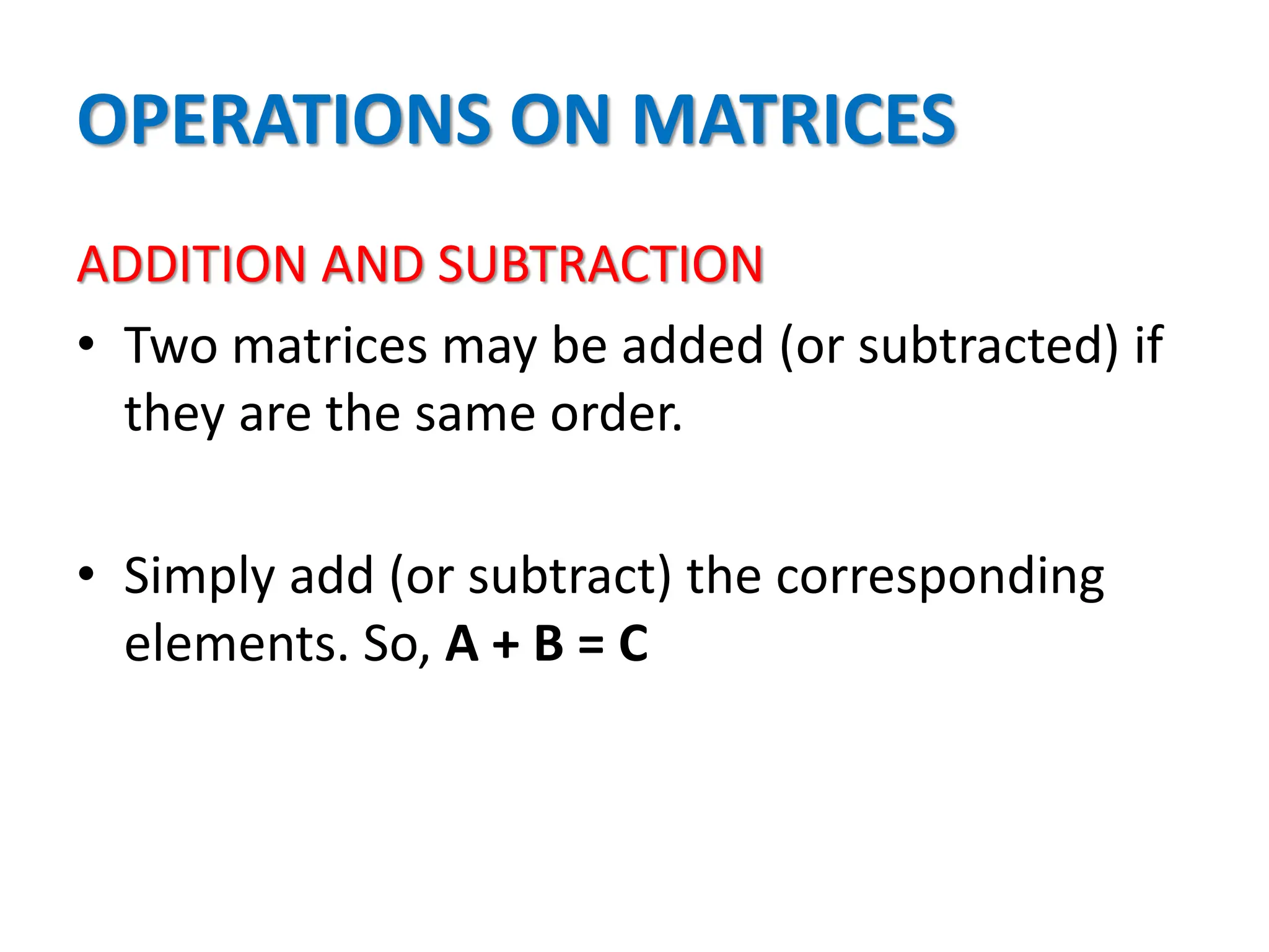 OPERATIONS ON MATRICES
ADDITION AND SUBTRACTION
• Two matrices may be added (or subtracted) if
they are the same order.
• Simply add (or subtract) the corresponding
elements. So, A + B = C
 