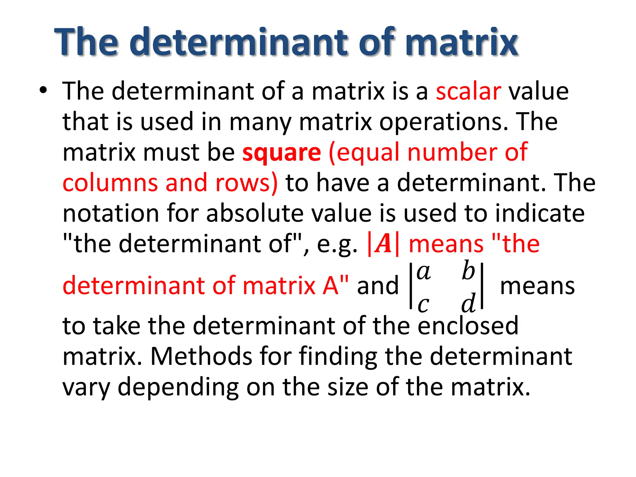 The determinant of matrix
• The determinant of a matrix is a scalar value
that is used in many matrix operations. The
matrix must be square (equal number of
columns and rows) to have a determinant. The
notation for absolute value is used to indicate
"the determinant of", e.g. 𝑨 means "the
determinant of matrix A" and
𝑎 𝑏
𝑐 𝑑
means
to take the determinant of the enclosed
matrix. Methods for finding the determinant
vary depending on the size of the matrix.
 