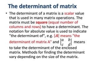 The determinant of matrix
• The determinant of a matrix is a scalar value
that is used in many matrix operations. The
matrix must be square (equal number of
columns and rows) to have a determinant. The
notation for absolute value is used to indicate
"the determinant of", e.g. 𝑨 means "the
determinant of matrix A" and
𝑎 𝑏
𝑐 𝑑
means
to take the determinant of the enclosed
matrix. Methods for finding the determinant
vary depending on the size of the matrix.
 