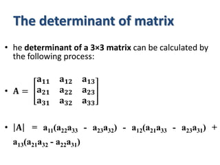 The determinant of matrix
• he determinant of a 3×3 matrix can be calculated by
the following process:
• 𝐀 =
𝐚𝟏𝟏 𝐚𝟏𝟐 𝐚𝟏𝟑
𝐚𝟐𝟏 𝐚𝟐𝟐 𝐚𝟐𝟑
𝐚𝟑𝟏 𝐚𝟑𝟐 𝐚𝟑𝟑
• 𝐀 = a11(a22a33 - a23a32) - a12(a21a33 - a23a31) +
a13(a21a32 - a22a31)
 