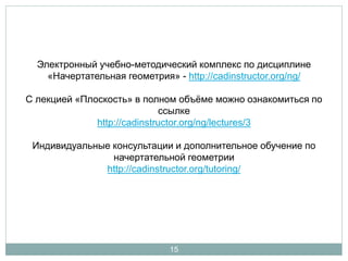• Электронный учебно-методический комплекс по дисциплине 
«Начертательная геометрия» - http://cadinstructor.org/ng/ 
• С лекцией «Ортогональные проекции плоскости» в полном объеме 
можно ознакомиться по ссылке. 
• Индивидуальные консультации и дополнительное обучение по 
начертательной геометрии - http://cadinstructor.org/tutoring/ 
15 
