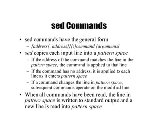 sed Commands
• sed commands have the general form
– [address[, address]][!]command [arguments]
• sed copies each input line into a pattern space
– If the address of the command matches the line in the
pattern space, the command is applied to that line
– If the command has no address, it is applied to each
line as it enters pattern space
– If a command changes the line in pattern space,
subsequent commands operate on the modified line
• When all commands have been read, the line in
pattern space is written to standard output and a
new line is read into pattern space
 