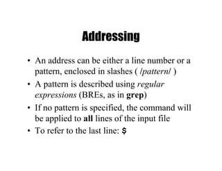 Addressing
• An address can be either a line number or a
pattern, enclosed in slashes ( /pattern/ )
• A pattern is described using regular
expressions (BREs, as in grep)
• If no pattern is specified, the command will
be applied to all lines of the input file
• To refer to the last line: $
 