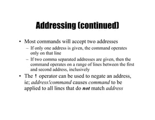 Addressing (continued)
• Most commands will accept two addresses
– If only one address is given, the command operates
only on that line
– If two comma separated addresses are given, then the
command operates on a range of lines between the first
and second address, inclusively
• The ! operator can be used to negate an address,
ie; address!command causes command to be
applied to all lines that do not match address
 